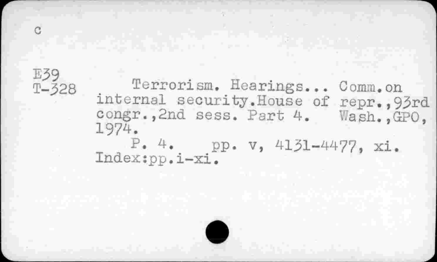 ﻿c
E^9 T-328
Terrorism. Hearings... Comm.on internal security.House of repr.,93rd congr.,2nd sess. Part 4. Wash.,GPO, 1974.
P. 4. pp. v, 4131-4477, xi. Index:pp.i-xi.